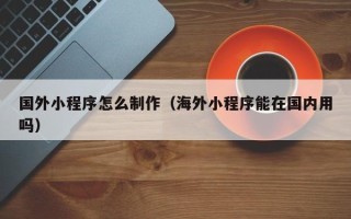 福州国外小程序怎么制作（海外小程序能在国内用吗）