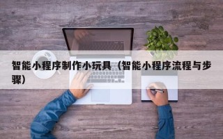福州智能小程序制作小玩具（智能小程序流程与步骤）