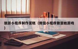福州旅游小程序制作蛋糕（微信小程序做蛋糕游戏）
